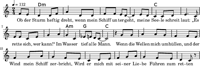 
\version "2.8.7"
<<
  \chords {
      \partial 4 s4 d1:m s c s a,2:m g c2.
   }
  \relative c'
    { \key c \major \time 2/4  \tempo 4=112 \partial 4
      f8 e8 d4 d8 f8 a4 d,8 d8 f8 f8 e8 d8 ~d4 e8 d8
      c4 c8 d8 e4. c8 e8 e8 c8 e8 g4 a4 g4 c,4 es8 e8 d8 c8 ~c2 r4

  g'8 g a4 a8 g8 f4 f8 e8    %// added by ChatGPT
  f4 g8 a8 g4 f8 e8          %// added by ChatGPT
  c4 d8 e8 f4 g8 a8          %// added by ChatGPT
  g4 f8 e8 d4 c8 r8          %// added by ChatGPT

    }
  \addlyrics 
    { Ob der Sturm hef -- tig dreht,
      wenn mein Schiff un -- ter -- geht,
      mei -- ne See -- le schreit laut:
      „Es ret -- te sich, wer kann!“
      Im Was -- ser tief al -- le Mann.

  Wenn die Wellen mich um -- hüllen,          %// added by ChatGPT
  und der Wind mein Schiff zer -- bricht,     %// added by ChatGPT
  Wird er mich mit sei -- ner Lie -- be       %// added by ChatGPT
  Führen zum ret -- ten -- den Licht.         %// added by ChatGPT

    }

>>
