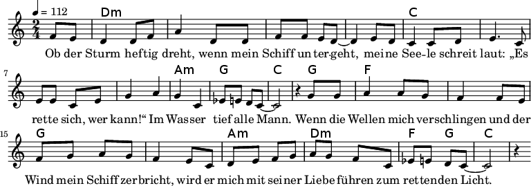 
\version "2.8.7"
<<
  \chords {
      \partial 4 s4 d1:m s c s a,2:m g c2.
       g4   f1 g1 a2:m d2:m   f4 g4 c2.
   }
  \relative c'
    { \key c \major \time 2/4  \tempo 4=112 \partial 4
      f8 e8 d4 d8 f8 a4 d,8 d8 f8 f8 e8 d8 ~d4 e8 d8
      c4 c8 d8 e4. c8 e8 e8 c8 e8 g4 a4 g4 c,4 es8 e8 d8 c8 ~c2 r4

  g'8 g   a4 a8 g8   f4 f8 e8    %// added by ChatGPT
  f8 g8 a8 g8    f4 e8          %// added by ChatGPT
  c8    d8 e8 f8 g8          %// added by ChatGPT

a8 g f8 c
es8 e8 d8 c8 ~c2 r4
    }
  \addlyrics 
    { Ob der Sturm hef -- tig dreht,
      wenn mein Schiff un -- ter -- geht,
      mei -- ne See -- le schreit laut:
      „Es ret -- te sich, wer kann!“
      Im Was -- ser tief al -- le Mann.

  Wenn die Wellen mich ver -- schlingen          %// added by ChatGPT
  und der Wind mein Schiff zer -- bricht,     %// added by ChatGPT
  wird er mich mit sei -- ner Lie -- be       %// added by ChatGPT
  führen zum ret -- ten -- den Licht.         %// added by ChatGPT

    }

>>
