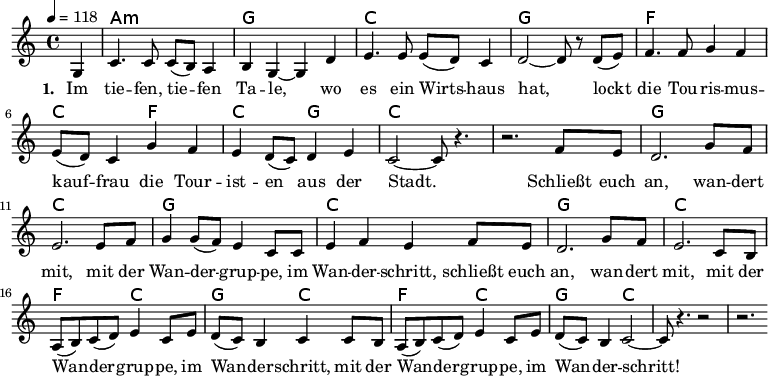 
\version "2.8.7"
<<
  \chords 
    {
      \partial 4 s4
      a1:m g c g   f c2 f c g c1 
      s1 g c g c   g c f2 c g c f c g c1 
    }
  \relative
    { \key c \major \time 4/4 \tempo 4=118
      { 
        \partial 4 g4
        c4. c8 c (b) a4   b g ~g d'   e4. e8 e (d) c4   d2 ~d8 r d (e)
        f4. f8 g4 f   e8 (d) c4 g' f   e4 d8 (c8) d4 e   c2 ~c8 r4.
        r2. f8 e   d2. g8 f   e2. e8 f   g4 g8 (f) e4 c8 c   e4 f e f8 e
        d2. g8 f   e2. c8 b   a (b) c (d) e4 c8 e   d (c) b4 c c8 b
        a (b) c (d) e4 c8 e   d (c) b4 c2    ~c8 r4.   r2   r2.
    } }
  \addlyrics 
    { \set stanza = #"1. "
Im tie -- fen, tie -- fen Ta -- le, wo es ein Wirts -- haus hat,
lockt die Tou -- ris -- mus -- kauf -- frau die Tour -- ist -- en aus der Stadt.
Schließt euch an, wan -- dert mit, mit der Wan -- der -- grup -- pe, im Wan -- der -- schritt,
schließt euch an, wan -- dert mit, mit der Wan -- der -- grup -- pe, im Wan -- der -- schritt,
mit der Wan -- der -- grup -- pe, im Wan -- der -- schritt! 
    }
>>
