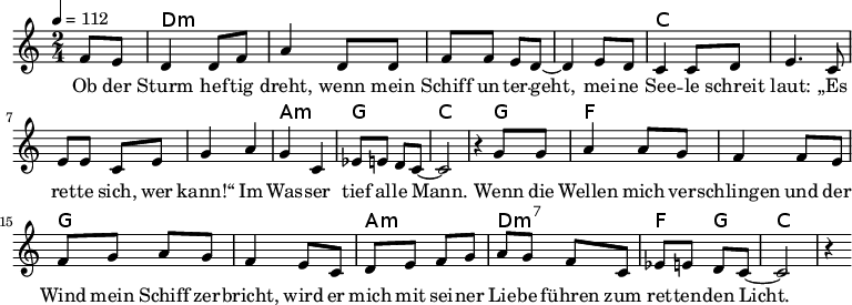 
\version "2.8.7"
<<
  \chords {
      \partial 4 s4 d1:m s c s a,2:m g c2.
       g4   f1 g1 a2:m d2:m7   f4 g4 c2.
   }
  \relative c'
    { \key c \major \time 2/4  \tempo 4=112 \partial 4
      f8 e8 d4 d8 f8 a4 d,8 d8 f8 f8 e8 d8 ~d4 e8 d8
      c4 c8 d8 e4. c8 e8 e8 c8 e8 g4 a4 g4 c,4 es8 e8 d8 c8 ~c2 r4

  g'8 g   a4 a8 g8   f4 f8 e8    %// added by ChatGPT
  f8 g8 a8 g8    f4 e8          %// added by ChatGPT
  c8    d8 e8 f8 g8          %// added by ChatGPT

a8 g f8 c
es8 e8 d8 c8 ~c2 r4
    }
  \addlyrics 
    { Ob der Sturm hef -- tig dreht,
      wenn mein Schiff un -- ter -- geht,
      mei -- ne See -- le schreit laut:
      „Es ret -- te sich, wer kann!“
      Im Was -- ser tief al -- le Mann.

  Wenn die Wellen mich ver -- schlingen          %// added by ChatGPT
  und der Wind mein Schiff zer -- bricht,     %// added by ChatGPT
  wird er mich mit sei -- ner Lie -- be       %// added by ChatGPT
  führen zum ret -- ten -- den Licht.         %// added by ChatGPT

    }

>>

