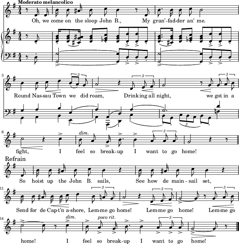 
\version "2.8.7"
<<
  \new Staff = "voice" <<
    \new Voice = "mel" {
      \override Staff.TimeSignature.style = #'numeric
      \key g \major \time 4/4 
      \autoBeamOff
      \relative c' {
        \tempo "Moderato melancolico"
        \partial 4 r8 d16 d
        b' b8 ais16 b8 c b4 r8 d,
        b'8. b16 b8 c b2
        b4 b8 c \< d4 \!  \tuplet 3/2 {b8 [(a)] g}
        a2 \> r4 \!  \tuplet 3/2 {d,8  e \< fis \!}
        g2   r8   \< g8 \! \tuplet 3/2 {g8 a b}
        c2 \< r4 \!   c4->
        b8^\markup {\italic "dim." } a g16-> b8.-> b4->  \tuplet 3/2 {a8 a a} g2  r4 r8 \bar "||" \break
        % Refrain
        \mark \markup { "Refrain" }
        d8
        b'16 b8 ais16 b8 c b4 r
        b16  b8 ais16 b8 c b4 r 
        b16 b8 ais16 b \< b c8 \! d4    \tuplet 3/2 {b8 a g}
        a2 \> r4 \!  \tuplet 3/2 {d,8 \< e fis \!}
        g2->~ g8 r8   \tuplet 3/2 {g8 \< a b \!}
        c2->~ c8 r8 c4->^\markup {\italic "dim." }
        b8-> a->^\markup {\italic "poco rit." } g16-> b8.-> b4-> \tuplet 3/2 {a8-> a-> a->}
        g2->~ \> g8 \! r8  \bar "|."
      }
    }
  >>
  \new Lyrics \lyricsto "mel" {
    \lyricmode {
      Oh, we come on the sloop John B.,
      My gran’ -- fad -- der an’ me.
      Round Nas -- sau Town we did roam,
      Drink -- ing all night, we got in a fight,
      I feel so break -- up I want to go home!
      So hoist up the John B. sails,
      See how de main -- sail set,
      Send for de Cap -- t’n a -- shore,
      Lem -- me go home!
      Lem -- me go home!
      Lem -- me go home!
      I feel so break -- up I want to go home!
    }      
  }

  \new PianoStaff <<
    \new Staff = "RH" {
      \override Staff.TimeSignature.style = #'numeric
      \key g \major \time 4/4 
      \transpose c c' {
        \clef treble
        \partial 4 r8 d8-.
        <d g b>16-. <d g b>8 (<cis g ais>16) <d g b>8 <es g c'>-. <d g b> <d d'>->-. <d d'>->-. d-. 
        <d g b>8. (<cis g b>16)              <d g b>8 <es g c'>-. <d g b> <d d'>->-. <d d'>->-. d-.
        
        % refrain

      }
    }
    \new Staff = "LH" {
      \override Staff.TimeSignature.style = #'numeric
      \key g \major \time 4/4 
    
      \clef bass
      \partial 4 r8 d8-.
      <g, g>2->~ <g, g>8 d->-. d->-. d-.
      <g, g>2->~ <g, g>8 d->-. d->-. d-.
      <<
        \new Voice { 
          \voiceOne g4 a b e   (a) a, (d) a    (g2.) d'4
        }  
        \new Voice  { \transpose c c, {
          \voiceTwo g4 a b e   (a) a, (d) c'    (b8-.) g-. \tuplet 3/2 {c'8 (b a} b8-.) g-. f'4
        } }
      >>
    }
  >>
>>

