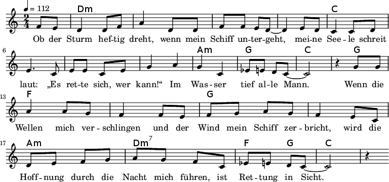 
\version "2.8.7"
<<
  \chords {
      \partial 4 s4 d1:m s c s a,2:m g c2.
       g4   f1 g1 a2:m d2:m7   f4 g4 c2.
   }
  \relative c'
    { \key c \major \time 2/4  \tempo 4=112 \partial 4
      f8 e8 d4 d8 f8 a4 d,8 d8 f8 f8 e8 d8 ~d4 e8 d8
      c4 c8 d8 e4. c8 e8 e8 c8 e8 g4 a4 g4 c,4 es8 e8 d8 c8 ~c2 r4

  g'8 g   a4 a8 g8   f4 f8 e8    %// added by ChatGPT
  f8 g8 a8 g8    f4 e8          %// added by ChatGPT
  c8    d8 e8 f8 g8          %// added by ChatGPT

a8 g f8 c
es8 e8 d8 c8 ~c2 r4
    }
  \addlyrics 
    { Ob der Sturm hef -- tig dreht,
      wenn mein Schiff un -- ter -- geht,
      mei -- ne See -- le schreit laut:
      „Es ret -- te sich, wer kann!“
      Im Was -- ser tief al -- le Mann.

  Wenn die Wellen mich ver -- schlingen          %// added by ChatGPT
  und der Wind mein Schiff zer -- bricht,     %// added by ChatGPT
  wird die Hoff -- nung durch die Nacht mich       %// added by ChatGPT
  führen, ist Ret -- tung in Sicht.
    }

>>
