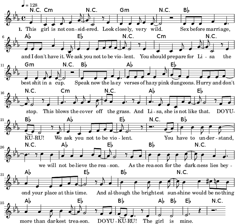 
\version "2.8.7"
<<
  \chords 
    { \transpose c es {
        r4 a1:m r e:m r g f c r   
        a1:m r e:m r g f c r
        a:m r f c g f c r
        g1 r f c   g r f c  
        g1 r f c   g f2 g2 c1 r  
    } }
  \relative
    { \key es \major \time 4/4 \tempo 4=128
      \partial 4 
      \transpose c es { 
        c'4   a a b8 c'4 e'8 ~ e'8 a2 r8 c'4 b b b8 c'4 b8 ~ b2 r
        b8 b b d'4 b4.   c'8 c' c' f'4 c' g8
        c'4 c' c'8 d' e' d' ~ d' c'2 r8 c'4 
        a a b8 c'4 e'8 ~ e'8 a2 r8 c'4 b b b8 c'4 b8 ~ b2 r
        b8 b b d'4 b4.   c'8 c' c' f'4 c' f'8
        e' (d') c'4 c'8 c' c' d' ~ d' c'2 r8 c'4
        e'4. e'8 e'8 f'4 g'8 ~ g' f' e'4. r8 e'4 f'4. c'8 c'8 a f' e' ~ e' e'2 r8 d'8 e'
        d' (c') b2 r8 b   c'4 a c'8 d' e' d' ~ d' c'2. r8   r2. e'8 (f')
        g'4 g' g'8 a'4 g'8 ~ g'4. r8 a'4 g'4
        f'4 f' f' g'8 f' ~ f' e'2 r8 e' f'
        g'4 g' g'8 g'4 a'8 ~ a' g'4 f' e'4.
        f'4 c' c'8 d' f' e' ~ e'2 r8 e' f'4
        g'4 g' g'8 g'4 a'8 ~ a' g'4 a' ais'8 a' g'
        f'4 f' g'8 g'4 f'8 ~ f' e'2 r8 d' e'
        d' (c') b4. r8 b4   c'2 b c'2. r4   r2.
    } }
  \addlyrics 
    { \set stanza = #"1. "
      This girl is not con -- sid -- ered.
      Look close -- ly, ve -- ry wild.
      Sex be -- fore marri -- age, and I don't have it.
      We ask you not to be vio -- lent.
      You should pre -- pare for Li -- sa
      the best shit in a cup.
      Speak now the la -- zy ver -- ses of ha -- zy
      pink dun -- geons. Hur -- ry and don't stop.
      This blows the co -- ver off the grass. 
      And Li -- sa, she is not like that.
      DO -- YU -- KU -- RU! We ask you not to be vio -- lent. 
      You have to un -- der -- stand, we will not be -- lieve the rea -- son.
      As the rea -- son for the dark -- ness
      lies bey -- ond your place at this time.
      And al -- though the bright -- est sun -- shine
      would be no -- thing more than dar -- kest trea -- son.
      DO -- YU -- KU -- RU! The girl is mine.
    }
  \addlyrics 
    { \set stanza = #"2. "
  %%    Con -- ti -- nue to their coun -- try.
  %%    It's just the place for you.
  %%    Sex be -- fore mar -- riage, there you can have it.
  %%    It's like a dream co -- me true. __ \skip 2
  %%    But wait un -- til De -- cem -- ber, 
  %%    the Dark -- est must be heard.
  %%    What she said last time, I can't re -- mem -- ber. 
  %%    The seg -- ment must be pre -- pa -- red.
  %%    You want to talk a -- bout it all
  %%    but now it's too late for __ \skip 4 that.
  %%    DO -- YU -- KU -- RU! You seg -- ment, stop be -- ing vio -- lent.
    }

>>
