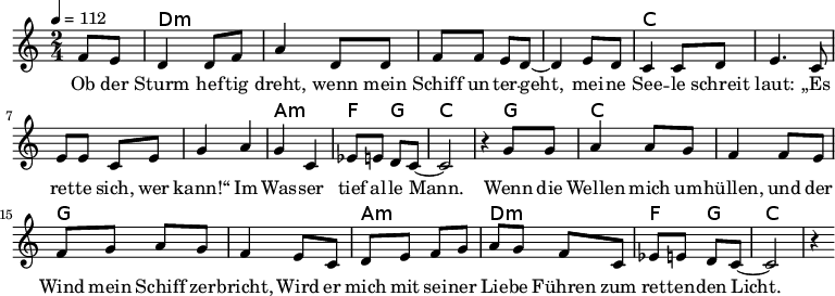 
\version "2.8.7"
<<
  \chords {
      \partial 4 s4 d1:m s c s a,2:m f4 g4 c2.
       g4   c1 g1 a2:m d2:m   f4 g4 c2.
   }
  \relative c'
    { \key c \major \time 2/4  \tempo 4=112 \partial 4
      f8 e8 d4 d8 f8 a4 d,8 d8 f8 f8 e8 d8 ~d4 e8 d8
      c4 c8 d8 e4. c8 e8 e8 c8 e8 g4 a4 g4 c,4 es8 e8 d8 c8 ~c2 r4

  g'8 g   a4 a8 g8   f4 f8 e8    %// added by ChatGPT
  f8 g8 a8 g8    f4 e8          %// added by ChatGPT
  c8    d8 e8 f8 g8          %// added by ChatGPT

a8 g f8 c
es8 e8 d8 c8 ~c2 r4
    }
  \addlyrics 
    { Ob der Sturm hef -- tig dreht,
      wenn mein Schiff un -- ter -- geht,
      mei -- ne See -- le schreit laut:
      „Es ret -- te sich, wer kann!“
      Im Was -- ser tief al -- le Mann.

  Wenn die Wellen mich um -- hüllen,          %// added by ChatGPT
  und der Wind mein Schiff zer -- bricht,     %// added by ChatGPT
  Wird er mich mit sei -- ner Lie -- be       %// added by ChatGPT
  Führen zum ret -- ten -- den Licht.         %// added by ChatGPT

    }

>>
