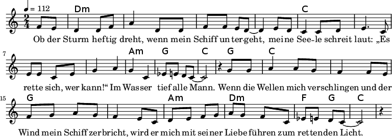 
\version "2.8.7"
<<
  \chords {
      \partial 4 s4 d1:m s c s a,2:m g c2.
       g4   c1 g1 a2:m d2:m   f4 g4 c2.
   }
  \relative c'
    { \key c \major \time 2/4  \tempo 4=112 \partial 4
      f8 e8 d4 d8 f8 a4 d,8 d8 f8 f8 e8 d8 ~d4 e8 d8
      c4 c8 d8 e4. c8 e8 e8 c8 e8 g4 a4 g4 c,4 es8 e8 d8 c8 ~c2 r4

  g'8 g   a4 a8 g8   f4 f8 e8    %// added by ChatGPT
  f8 g8 a8 g8    f4 e8          %// added by ChatGPT
  c8    d8 e8 f8 g8          %// added by ChatGPT

a8 g f8 c
es8 e8 d8 c8 ~c2 r4
    }
  \addlyrics 
    { Ob der Sturm hef -- tig dreht,
      wenn mein Schiff un -- ter -- geht,
      mei -- ne See -- le schreit laut:
      „Es ret -- te sich, wer kann!“
      Im Was -- ser tief al -- le Mann.

  Wenn die Wellen mich ver -- schlingen          %// added by ChatGPT
  und der Wind mein Schiff zer -- bricht,     %// added by ChatGPT
  wird er mich mit sei -- ner Lie -- be       %// added by ChatGPT
  führen zum ret -- ten -- den Licht.         %// added by ChatGPT

    }

>>
