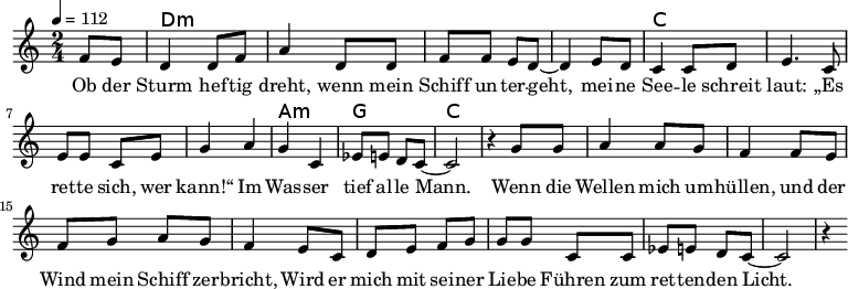 
\version "2.8.7"
<<
  \chords {
      \partial 4 s4 d1:m s c s a,2:m g c2.
   }
  \relative c'
    { \key c \major \time 2/4  \tempo 4=112 \partial 4
      f8 e8 d4 d8 f8 a4 d,8 d8 f8 f8 e8 d8 ~d4 e8 d8
      c4 c8 d8 e4. c8 e8 e8 c8 e8 g4 a4 g4 c,4 es8 e8 d8 c8 ~c2 r4

  g'8 g   a4 a8 g8   f4 f8 e8    %// added by ChatGPT
  f8 g8 a8 g8    f4 e8          %// added by ChatGPT
  c8    d8 e8 f8 g8          %// added by ChatGPT

g8 g c,8 c
es8 e8 d8 c8 ~c2 r4
    }
  \addlyrics 
    { Ob der Sturm hef -- tig dreht,
      wenn mein Schiff un -- ter -- geht,
      mei -- ne See -- le schreit laut:
      „Es ret -- te sich, wer kann!“
      Im Was -- ser tief al -- le Mann.

  Wenn die Wellen mich um -- hüllen,          %// added by ChatGPT
  und der Wind mein Schiff zer -- bricht,     %// added by ChatGPT
  Wird er mich mit sei -- ner Lie -- be       %// added by ChatGPT
  Führen zum ret -- ten -- den Licht.         %// added by ChatGPT

    }

>>
