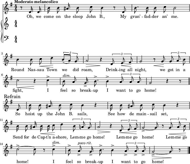 
\version "2.8.7"
<<
  \new Staff = "voice" <<
    \new Voice = "mel" {
      \override Staff.TimeSignature.style = #'numeric
      \key g \major \time 4/4 
      \autoBeamOff
      \relative c' {
        % \global
        \tempo "Moderato melancolico"
        \partial 4 r8 d16 d
        b' b8 ais16 b8 c b4 r8 d,
        b'8. b16 b8 c b2
        b4 b8 c \< d4 \!  \tuplet 3/2 {b8 [(a)] g}
        a2 \> r4 \!  \tuplet 3/2 {d,8  e \< fis \!}
        g2   r8   \< g8 \! \tuplet 3/2 {g8 a b}
        c2 \< r4 \!   c4->
        b8^\markup {\italic "dim." } a g16-> b8.-> b4->  \tuplet 3/2 {a8 a a} g2  r4 r8 \bar "||" \break
        % Refrain
        \mark \markup { "Refrain" }
        d8
        b'16 b8 ais16 b8 c b4 r
        b16  b8 ais16 b8 c b4 r 
        b16 b8 ais16 b \< b c8 \! d4    \tuplet 3/2 {b8 a g}
        a2 \> r4 \!  \tuplet 3/2 {d,8 \< e fis \!}
        g2->~ g8 r8   \tuplet 3/2 {g8 \< a b \!}
        c2->~ c8 r8 c4->^\markup {\italic "dim." }
        b8-> a->^\markup {\italic "poco rit." } g16-> b8.-> b4-> \tuplet 3/2 {a8-> a-> a->}
        g2->~ \> g8 \! r8  \bar "|."
      }
    }
  >>
  \new Lyrics \lyricsto "mel" {
    \lyricmode {
      Oh, we come on the sloop John B.,
      My gran’ -- fad -- der an’ me.
      Round Nas -- sau Town we did roam,
      Drink -- ing all night, we got in a fight,
      I feel so break -- up I want to go home!
      So hoist up the John B. sails,
      See how de main -- sail set,
      Send for de Cap -- t’n a -- shore,
      Lem -- me go home!
      Lem -- me go home!
      Lem -- me go home!
      I feel so break -- up I want to go home!
    }      
  }

  \new PianoStaff <<
    \new Staff = "RH" {
      \override Staff.TimeSignature.style = #'numeric
      \relative c'' {
        %  \global
        \clef treble

        % refrain

      }
    }
    \new Staff = "LH" {
      \override Staff.TimeSignature.style = #'numeric
      \relative c {
        %  \global
        \clef bass

      }
    }
  >>
>>
