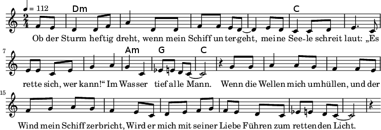 
\version "2.8.7"
<<
  \chords {
      \partial 4 s4 d1:m s c s a,2:m g c2.
   }
  \relative c'
    { \key c \major \time 2/4  \tempo 4=112 \partial 4
      f8 e8 d4 d8 f8 a4 d,8 d8 f8 f8 e8 d8 ~d4 e8 d8
      c4 c8 d8 e4. c8 e8 e8 c8 e8 g4 a4 g4 c,4 es8 e8 d8 c8 ~c2 r4

  g'8 g   a4 a8 g8   f4 f8 e8    %// added by ChatGPT
  f8 g8 a8 g8    f4 e8          %// added by ChatGPT
  c8    d8 e8 f8 g8          %// added by ChatGPT

f8 e d8 c
es8 e8 d8 c8 ~c2 r4
    }
  \addlyrics 
    { Ob der Sturm hef -- tig dreht,
      wenn mein Schiff un -- ter -- geht,
      mei -- ne See -- le schreit laut:
      „Es ret -- te sich, wer kann!“
      Im Was -- ser tief al -- le Mann.

  Wenn die Wellen mich um -- hüllen,          %// added by ChatGPT
  und der Wind mein Schiff zer -- bricht,     %// added by ChatGPT
  Wird er mich mit sei -- ner Lie -- be       %// added by ChatGPT
  Führen zum ret -- ten -- den Licht.         %// added by ChatGPT

    }

>>
