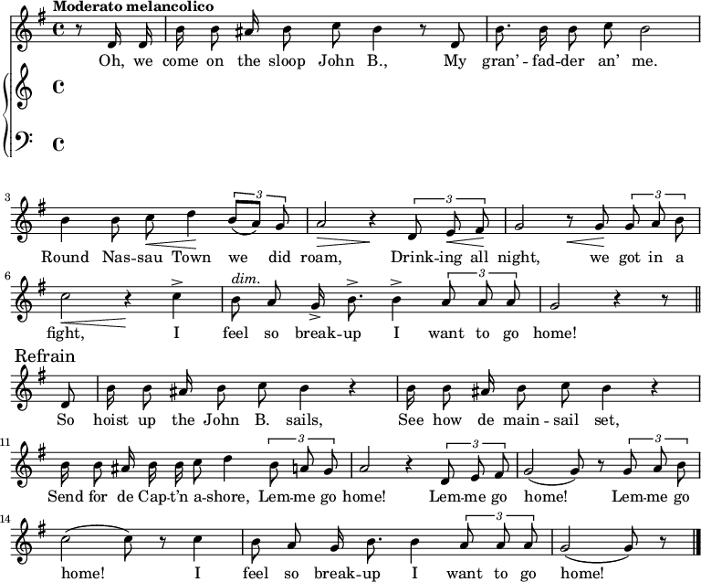 
\version "2.8.7"
<<
  \new Staff = "voice" <<
    \new Voice = "mel" {
      \key g \major \time 4/4 
      \autoBeamOff
      \relative c' {
        % \global
        \tempo "Moderato melancolico"
        \partial 4 r8 d16 d
        b' b8 ais16 b8 c b4 r8 d,
        b'8. b16 b8 c b2
        b4 b8 c \< d4 \!  \tuplet 3/2 {b8 [(a)] g}
        a2 \> r4 \!  \tuplet 3/2 {d,8  e \< fis \!}
        g2   r8   \< g8 \! \tuplet 3/2 {g8 a b}
        c2 \< r4 \!   c4->
        b8^\markup {\italic "dim." } a g16-> b8.-> b4->  \tuplet 3/2 {a8 a a} g2  r4 r8 \bar "||" \break
        % Refrain
        \mark \markup { "Refrain" }
        d8
        b'16 b8 ais16 b8 c b4 r
        b16  b8 ais16 b8 c b4 r 
        b16 b8 ais16 b b c8 d4    \tuplet 3/2 {b8 a g}
        a2 r4   \tuplet 3/2 {d,8 e fis}
        g2 (g8) r8   \tuplet 3/2 {g8 a b}
        c2 (c8) r8 c4
        b8 a g16 b8. b4 \tuplet 3/2 {a8 a a}
        g2 (g8) r8  \bar "|."
      }
    }
  >>
  \new Lyrics \lyricsto "mel" {
    \lyricmode {
      Oh, we come on the sloop John B.,
      My gran’ -- fad -- der an’ me.
      Round Nas -- sau Town we did roam,
      Drink -- ing all night, we got in a fight,
      I feel so break -- up I want to go home!
      So hoist up the John B. sails,
      See how de main -- sail set,
      Send for de Cap -- t’n a -- shore,
      Lem -- me go home!
      Lem -- me go home!
      Lem -- me go home!
      I feel so break -- up I want to go home!
    }      
  }

  \new PianoStaff <<
    \new Staff = "RH" {
      \relative c'' {
        %  \global
        \clef treble

        % refrain

      }
    }
    \new Staff = "LH" {
      \relative c {
        %  \global
        \clef bass

      }
    }
  >>
>>
