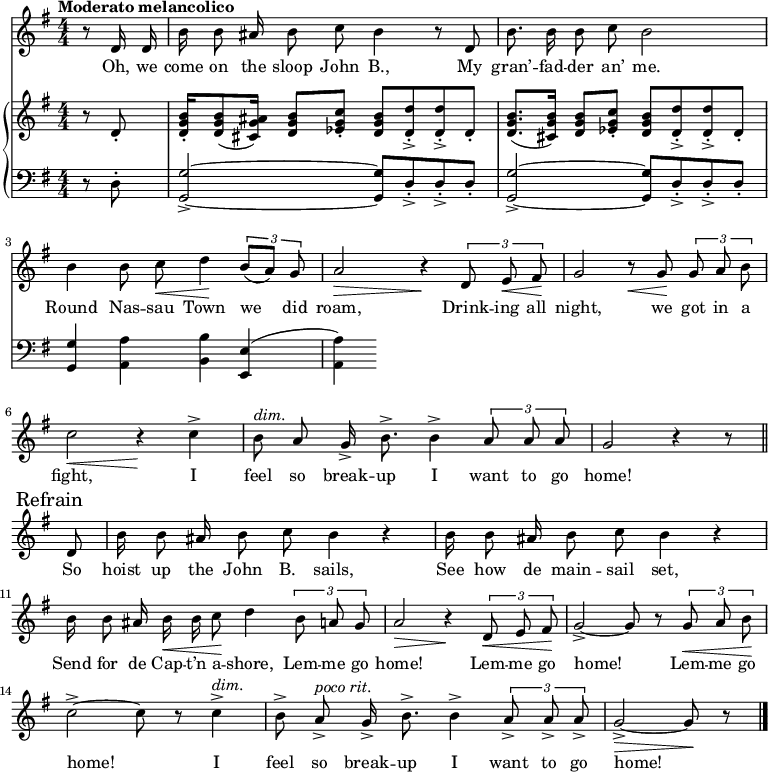 
\version "2.8.7"
<<
  \new Staff = "voice" <<
    \new Voice = "mel" {
      \override Staff.TimeSignature.style = #'numeric
      \key g \major \time 4/4 
      \autoBeamOff
      \relative c' {
        % \global
        \tempo "Moderato melancolico"
        \partial 4 r8 d16 d
        b' b8 ais16 b8 c b4 r8 d,
        b'8. b16 b8 c b2
        b4 b8 c \< d4 \!  \tuplet 3/2 {b8 [(a)] g}
        a2 \> r4 \!  \tuplet 3/2 {d,8  e \< fis \!}
        g2   r8   \< g8 \! \tuplet 3/2 {g8 a b}
        c2 \< r4 \!   c4->
        b8^\markup {\italic "dim." } a g16-> b8.-> b4->  \tuplet 3/2 {a8 a a} g2  r4 r8 \bar "||" \break
        % Refrain
        \mark \markup { "Refrain" }
        d8
        b'16 b8 ais16 b8 c b4 r
        b16  b8 ais16 b8 c b4 r 
        b16 b8 ais16 b \< b c8 \! d4    \tuplet 3/2 {b8 a g}
        a2 \> r4 \!  \tuplet 3/2 {d,8 \< e fis \!}
        g2->~ g8 r8   \tuplet 3/2 {g8 \< a b \!}
        c2->~ c8 r8 c4->^\markup {\italic "dim." }
        b8-> a->^\markup {\italic "poco rit." } g16-> b8.-> b4-> \tuplet 3/2 {a8-> a-> a->}
        g2->~ \> g8 \! r8  \bar "|."
      }
    }
  >>
  \new Lyrics \lyricsto "mel" {
    \lyricmode {
      Oh, we come on the sloop John B.,
      My gran’ -- fad -- der an’ me.
      Round Nas -- sau Town we did roam,
      Drink -- ing all night, we got in a fight,
      I feel so break -- up I want to go home!
      So hoist up the John B. sails,
      See how de main -- sail set,
      Send for de Cap -- t’n a -- shore,
      Lem -- me go home!
      Lem -- me go home!
      Lem -- me go home!
      I feel so break -- up I want to go home!
    }      
  }

  \new PianoStaff <<
    \new Staff = "RH" {
      \override Staff.TimeSignature.style = #'numeric
      \key g \major \time 4/4 
      \transpose c c' {
        %  \global
        \clef treble
        \partial 4 r8 d8-.
        <d g b>16-. <d g b>8 (<cis g ais>16) <d g b>8 <es g c'>-. <d g b> <d d'>->-. <d d'>->-. d-. 
        <d g b>8. (<cis g b>16)              <d g b>8 <es g c'>-. <d g b> <d d'>->-. <d d'>->-. d-.
        
        % refrain

      }
    }
    \new Staff = "LH" {
      \override Staff.TimeSignature.style = #'numeric
      \key g \major \time 4/4 
      \transpose c c, {
        %  \global
        \clef bass
        \partial 4 r8 d'8-.
        <g g'>2->~ <g g'>8 d'->-. d'->-. d'-.
        <g g'>2->~ <g g'>8 d'->-. d'->-. d'-.
        <g g'>4 <a a'> <b b'> <e e'>
        (<a a'>)
      }
    }
  >>
>>
