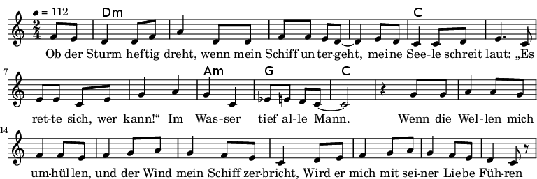
\version "2.8.7"
<<
  \chords {
      \partial 4 s4 d1:m s c s a,2:m g c2.
   }
  \relative c'
    { \key c \major \time 2/4  \tempo 4=112 \partial 4
      f8 e8 d4 d8 f8 a4 d,8 d8 f8 f8 e8 d8 ~d4 e8 d8
      c4 c8 d8 e4. c8 e8 e8 c8 e8 g4 a4 g4 c,4 es8 e8 d8 c8 ~c2 r4

  g'8 g a4 a8 g8 f4 f8 e8     %// added by ChatGPT
  f4 g8 a8 g4 f8 e8          %// added by ChatGPT
  c4 d8 e8 f4 g8 a8          %// added by ChatGPT
  g4 f8 e8 d4 c8 r8          %// added by ChatGPT

    }
  \addlyrics 
    { Ob der Sturm hef -- tig dreht,
      wenn mein Schiff un -- ter -- geht,
      mei -- ne See -- le schreit laut:
      „Es ret -- te sich, wer kann!“
      Im Was -- ser tief al -- le Mann.

  Wenn die Wel -- len mich um -- hül -- len,      %// added by ChatGPT
  und der Wind mein Schiff zer -- bricht,         %// added by ChatGPT
  Wird er mich mit sei -- ner Lie -- be           %// added by ChatGPT
  Füh -- ren zum ret -- ten -- den Licht.         %// added by ChatGPT

   Test Test Test Test Test Test

    }

>>
