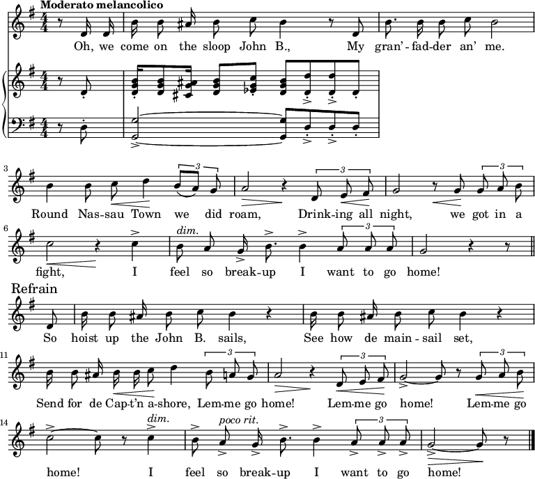 
\version "2.8.7"
<<
  \new Staff = "voice" <<
    \new Voice = "mel" {
      \override Staff.TimeSignature.style = #'numeric
      \key g \major \time 4/4 
      \autoBeamOff
      \relative c' {
        % \global
        \tempo "Moderato melancolico"
        \partial 4 r8 d16 d
        b' b8 ais16 b8 c b4 r8 d,
        b'8. b16 b8 c b2
        b4 b8 c \< d4 \!  \tuplet 3/2 {b8 [(a)] g}
        a2 \> r4 \!  \tuplet 3/2 {d,8  e \< fis \!}
        g2   r8   \< g8 \! \tuplet 3/2 {g8 a b}
        c2 \< r4 \!   c4->
        b8^\markup {\italic "dim." } a g16-> b8.-> b4->  \tuplet 3/2 {a8 a a} g2  r4 r8 \bar "||" \break
        % Refrain
        \mark \markup { "Refrain" }
        d8
        b'16 b8 ais16 b8 c b4 r
        b16  b8 ais16 b8 c b4 r 
        b16 b8 ais16 b \< b c8 \! d4    \tuplet 3/2 {b8 a g}
        a2 \> r4 \!  \tuplet 3/2 {d,8 \< e fis \!}
        g2->~ g8 r8   \tuplet 3/2 {g8 \< a b \!}
        c2->~ c8 r8 c4->^\markup {\italic "dim." }
        b8-> a->^\markup {\italic "poco rit." } g16-> b8.-> b4-> \tuplet 3/2 {a8-> a-> a->}
        g2->~ \> g8 \! r8  \bar "|."
      }
    }
  >>
  \new Lyrics \lyricsto "mel" {
    \lyricmode {
      Oh, we come on the sloop John B.,
      My gran’ -- fad -- der an’ me.
      Round Nas -- sau Town we did roam,
      Drink -- ing all night, we got in a fight,
      I feel so break -- up I want to go home!
      So hoist up the John B. sails,
      See how de main -- sail set,
      Send for de Cap -- t’n a -- shore,
      Lem -- me go home!
      Lem -- me go home!
      Lem -- me go home!
      I feel so break -- up I want to go home!
    }      
  }

  \new PianoStaff <<
    \new Staff = "RH" {
      \override Staff.TimeSignature.style = #'numeric
      \key g \major \time 4/4 
      \transpose c c' {
        %  \global
        \clef treble
        \partial 4 r8 d8-.
        <d g b>16-. <d g b>8 <cis g ais>16 <d g b>8 <es g c'>-. <d g b> <d d'>->-. <d d'>->-. d-. 
        % refrain

      }
    }
    \new Staff = "LH" {
      \override Staff.TimeSignature.style = #'numeric
      \key g \major \time 4/4 
      \transpose c c, {
        %  \global
        \clef bass
        \partial 4 r8 d'8-.
        <g g'>2->~ <g g'>8 d'->-. d'->-. d'-.
      }
    }
  >>
>>

