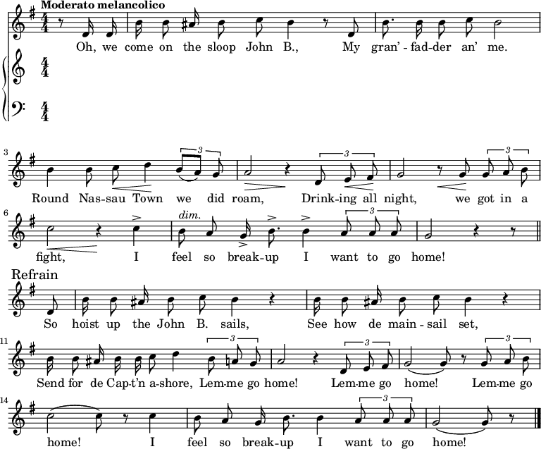 
\version "2.8.7"
<<
  \new Staff = "voice" <<
    \new Voice = "mel" {
      \override Staff.TimeSignature.style = #'numeric
      \key g \major \time 4/4 
      \autoBeamOff
      \relative c' {
        % \global
        \tempo "Moderato melancolico"
        \partial 4 r8 d16 d
        b' b8 ais16 b8 c b4 r8 d,
        b'8. b16 b8 c b2
        b4 b8 c \< d4 \!  \tuplet 3/2 {b8 [(a)] g}
        a2 \> r4 \!  \tuplet 3/2 {d,8  e \< fis \!}
        g2   r8   \< g8 \! \tuplet 3/2 {g8 a b}
        c2 \< r4 \!   c4->
        b8^\markup {\italic "dim." } a g16-> b8.-> b4->  \tuplet 3/2 {a8 a a} g2  r4 r8 \bar "||" \break
        % Refrain
        \mark \markup { "Refrain" }
        d8
        b'16 b8 ais16 b8 c b4 r
        b16  b8 ais16 b8 c b4 r 
        b16 b8 ais16 b b c8 d4    \tuplet 3/2 {b8 a g}
        a2 r4   \tuplet 3/2 {d,8 e fis}
        g2 (g8) r8   \tuplet 3/2 {g8 a b}
        c2 (c8) r8 c4
        b8 a g16 b8. b4 \tuplet 3/2 {a8 a a}
        g2 (g8) r8  \bar "|."
      }
    }
  >>
  \new Lyrics \lyricsto "mel" {
    \lyricmode {
      Oh, we come on the sloop John B.,
      My gran’ -- fad -- der an’ me.
      Round Nas -- sau Town we did roam,
      Drink -- ing all night, we got in a fight,
      I feel so break -- up I want to go home!
      So hoist up the John B. sails,
      See how de main -- sail set,
      Send for de Cap -- t’n a -- shore,
      Lem -- me go home!
      Lem -- me go home!
      Lem -- me go home!
      I feel so break -- up I want to go home!
    }      
  }

  \new PianoStaff <<
    \new Staff = "RH" {
      \override Staff.TimeSignature.style = #'numeric
      \relative c'' {
        %  \global
        \clef treble

        % refrain

      }
    }
    \new Staff = "LH" {
      \override Staff.TimeSignature.style = #'numeric
      \relative c {
        %  \global
        \clef bass

      }
    }
  >>
>>
