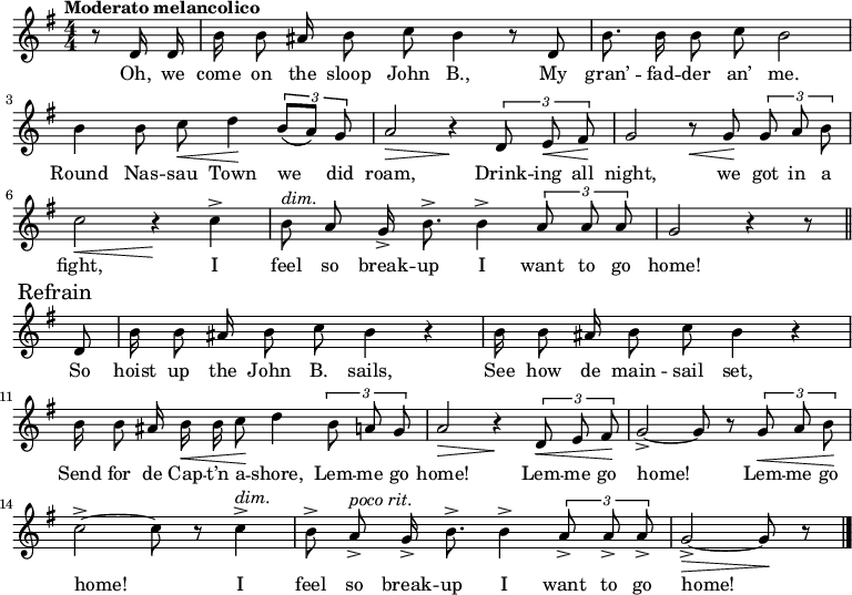 
\version "2.8.7"
<<
  \new Staff = "voice" <<
    \new Voice = "mel" {
      \override Staff.TimeSignature.style = #'numeric
      \key g \major \time 4/4 
      \autoBeamOff
      \relative c' {
        \tempo "Moderato melancolico"
        \partial 4 r8 d16 d
        b' b8 ais16 b8 c b4 r8 d,
        b'8. b16 b8 c b2
        b4 b8 c \< d4 \!  \tuplet 3/2 {b8 [(a)] g}
        a2 \> r4 \!  \tuplet 3/2 {d,8  e \< fis \!}
        g2   r8   \< g8 \! \tuplet 3/2 {g8 a b}
        c2 \< r4 \!   c4->
        b8^\markup {\italic "dim." } a g16-> b8.-> b4->  \tuplet 3/2 {a8 a a} g2  r4 r8 \bar "||" \break
        % Refrain
        \mark \markup { "Refrain" }
        d8
        b'16 b8 ais16 b8 c b4 r
        b16  b8 ais16 b8 c b4 r 
        b16 b8 ais16 b \< b c8 \! d4    \tuplet 3/2 {b8 a g}
        a2 \> r4 \!  \tuplet 3/2 {d,8 \< e fis \!}
        g2->~ g8 r8   \tuplet 3/2 {g8 \< a b \!}
        c2->~ c8 r8 c4->^\markup {\italic "dim." }
        b8-> a->^\markup {\italic "poco rit." } g16-> b8.-> b4-> \tuplet 3/2 {a8-> a-> a->}
        g2->~ \> g8 \! r8  \bar "|."
      }
    }
  >>
  \new Lyrics \lyricsto "mel" {
    \lyricmode {
      Oh, we come on the sloop John B.,
      My gran’ -- fad -- der an’ me.
      Round Nas -- sau Town we did roam,
      Drink -- ing all night, we got in a fight,
      I feel so break -- up I want to go home!
      So hoist up the John B. sails,
      See how de main -- sail set,
      Send for de Cap -- t’n a -- shore,
      Lem -- me go home!
      Lem -- me go home!
      Lem -- me go home!
      I feel so break -- up I want to go home!
    }      
  }

% ----- Piano score 
>>
