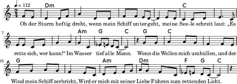 
\version "2.8.7"
<<
  \chords {
      \partial 4 s4 d1:m s c s a,2:m g c2.
       g4   c1 g1 a2:m d2:m   f4 g4 c2.
   }
  \relative c'
    { \key c \major \time 2/4  \tempo 4=112 \partial 4
      f8 e8 d4 d8 f8 a4 d,8 d8 f8 f8 e8 d8 ~d4 e8 d8
      c4 c8 d8 e4. c8 e8 e8 c8 e8 g4 a4 g4 c,4 es8 e8 d8 c8 ~c2 r4

  g'8 g   a4 a8 g8   f4 f8 e8    %// added by ChatGPT
  f8 g8 a8 g8    f4 e8          %// added by ChatGPT
  c8    d8 e8 f8 g8          %// added by ChatGPT

a8 g f8 c
es8 e8 d8 c8 ~c2 r4
    }
  \addlyrics 
    { Ob der Sturm hef -- tig dreht,
      wenn mein Schiff un -- ter -- geht,
      mei -- ne See -- le schreit laut:
      „Es ret -- te sich, wer kann!“
      Im Was -- ser tief al -- le Mann.

  Wenn die Wellen mich um -- hüllen,          %// added by ChatGPT
  und der Wind mein Schiff zer -- bricht,     %// added by ChatGPT
  Wird er mich mit sei -- ner Lie -- be       %// added by ChatGPT
  Führen zum ret -- ten -- den Licht.         %// added by ChatGPT

    }

>>
