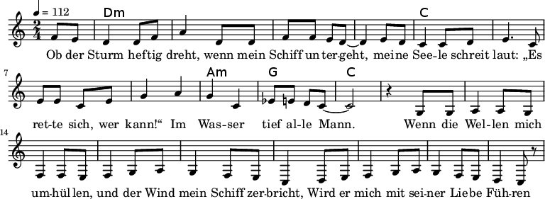 
\version "2.8.7"
<<
  \chords {
      \partial 4 s4 d1:m s c s a,2:m g c2.
   }
  \relative c'
    { \key c \major \time 2/4  \tempo 4=112 \partial 4
      f8 e8 d4 d8 f8 a4 d,8 d8 f8 f8 e8 d8 ~d4 e8 d8
      c4 c8 d8 e4. c8 e8 e8 c8 e8 g4 a4 g4 c,4 es8 e8 d8 c8 ~c2 r4

  g8 g a4 a8 g8 f4 f8 e8     %// added by ChatGPT
  f4 g8 a8 g4 f8 e8          %// added by ChatGPT
  c4 d8 e8 f4 g8 a8          %// added by ChatGPT
  g4 f8 e8 d4 c8 r8          %// added by ChatGPT

    }
  \addlyrics 
    { Ob der Sturm hef -- tig dreht,
      wenn mein Schiff un -- ter -- geht,
      mei -- ne See -- le schreit laut:
      „Es ret -- te sich, wer kann!“
      Im Was -- ser tief al -- le Mann.

  Wenn die Wel -- len mich um -- hül -- len,      %// added by ChatGPT
  und der Wind mein Schiff zer -- bricht,         %// added by ChatGPT
  Wird er mich mit sei -- ner Lie -- be           %// added by ChatGPT
  Füh -- ren zum ret -- ten -- den Licht.         %// added by ChatGPT

    }

>>
