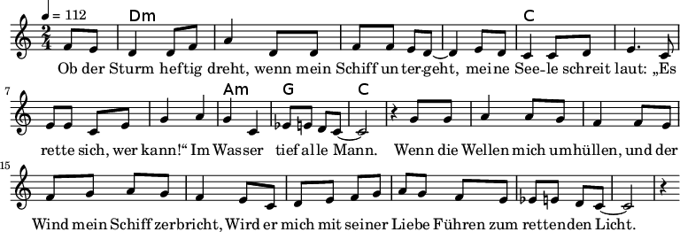 
\version "2.8.7"
<<
  \chords {
      \partial 4 s4 d1:m s c s a,2:m g c2.
   }
  \relative c'
    { \key c \major \time 2/4  \tempo 4=112 \partial 4
      f8 e8 d4 d8 f8 a4 d,8 d8 f8 f8 e8 d8 ~d4 e8 d8
      c4 c8 d8 e4. c8 e8 e8 c8 e8 g4 a4 g4 c,4 es8 e8 d8 c8 ~c2 r4

  g'8 g   a4 a8 g8   f4 f8 e8    %// added by ChatGPT
  f8 g8 a8 g8    f4 e8          %// added by ChatGPT
  c8    d8 e8 f8 g8 a8          %// added by ChatGPT
  g8 f8 e8            %// added by ChatGPT

es8 e8 d8 c8 ~c2 r4
    }
  \addlyrics 
    { Ob der Sturm hef -- tig dreht,
      wenn mein Schiff un -- ter -- geht,
      mei -- ne See -- le schreit laut:
      „Es ret -- te sich, wer kann!“
      Im Was -- ser tief al -- le Mann.

  Wenn die Wellen mich um -- hüllen,          %// added by ChatGPT
  und der Wind mein Schiff zer -- bricht,     %// added by ChatGPT
  Wird er mich mit sei -- ner Lie -- be       %// added by ChatGPT
  Führen zum ret -- ten -- den Licht.         %// added by ChatGPT

    }

>>
