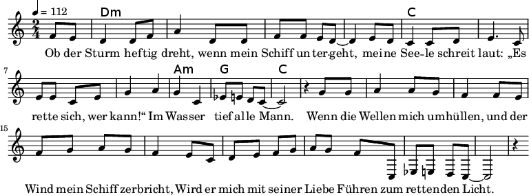 
\version "2.8.7"
<<
  \chords {
      \partial 4 s4 d1:m s c s a,2:m g c2.
   }
  \relative c'
    { \key c \major \time 2/4  \tempo 4=112 \partial 4
      f8 e8 d4 d8 f8 a4 d,8 d8 f8 f8 e8 d8 ~d4 e8 d8
      c4 c8 d8 e4. c8 e8 e8 c8 e8 g4 a4 g4 c,4 es8 e8 d8 c8 ~c2 r4

  g'8 g   a4 a8 g8   f4 f8 e8    %// added by ChatGPT
  f8 g8 a8 g8    f4 e8          %// added by ChatGPT
  c8    d8 e8 f8 g8          %// added by ChatGPT

a8 g f8 c,
es8 e8 d8 c8 ~c2 r4
    }
  \addlyrics 
    { Ob der Sturm hef -- tig dreht,
      wenn mein Schiff un -- ter -- geht,
      mei -- ne See -- le schreit laut:
      „Es ret -- te sich, wer kann!“
      Im Was -- ser tief al -- le Mann.

  Wenn die Wellen mich um -- hüllen,          %// added by ChatGPT
  und der Wind mein Schiff zer -- bricht,     %// added by ChatGPT
  Wird er mich mit sei -- ner Lie -- be       %// added by ChatGPT
  Führen zum ret -- ten -- den Licht.         %// added by ChatGPT

    }

>>
