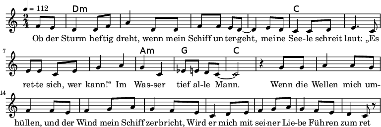 
\version "2.8.7"
<<
  \chords {
      \partial 4 s4 d1:m s c s a,2:m g c2.
   }
  \relative c'
    { \key c \major \time 2/4  \tempo 4=112 \partial 4
      f8 e8 d4 d8 f8 a4 d,8 d8 f8 f8 e8 d8 ~d4 e8 d8
      c4 c8 d8 e4. c8 e8 e8 c8 e8 g4 a4 g4 c,4 es8 e8 d8 c8 ~c2 r4

  g'8 g a4 a8 g8 f4 f8 e8     %// added by ChatGPT
  f4 g8 a8 g4 f8 e8          %// added by ChatGPT
  c4 d8 e8 f4 g8 a8          %// added by ChatGPT
  g4 f8 e8 d4 c8 r8          %// added by ChatGPT

    }
  \addlyrics 
    { Ob der Sturm hef -- tig dreht,
      wenn mein Schiff un -- ter -- geht,
      mei -- ne See -- le schreit laut:
      „Es ret -- te sich, wer kann!“
      Im Was -- ser tief al -- le Mann.

  Wenn die Wellen mich um -- hüllen,      %// added by ChatGPT
  und der Wind mein Schiff zer -- bricht,         %// added by ChatGPT
  Wird er mich mit sei -- ner Lie -- be           %// added by ChatGPT
  Füh -- ren zum ret -- ten -- den Licht.         %// added by ChatGPT

   Test Test Test Test Test Test

    }

>>
